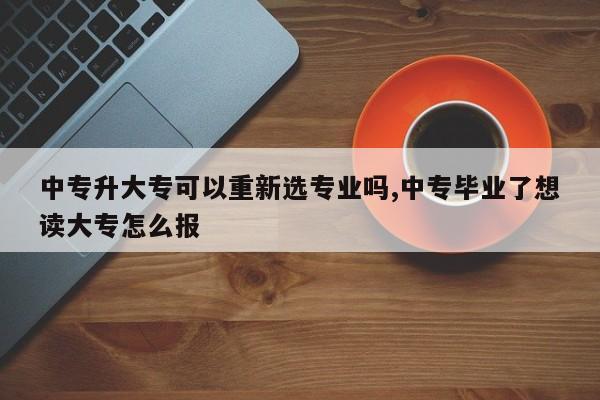 中专升大专可以重新选专业吗,中专毕业了想读大专怎么报 第1张