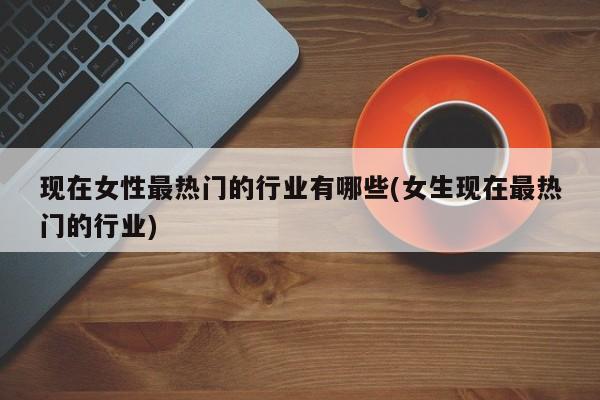 现在女性最热门的行业有哪些(女生现在最热门的行业)