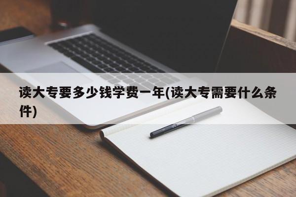 读大专要多少钱学费一年(读大专需要什么条件)