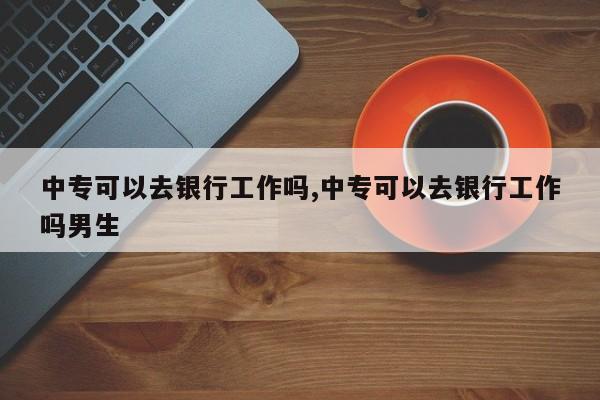 中专可以去银行工作吗,中专可以去银行工作吗男生