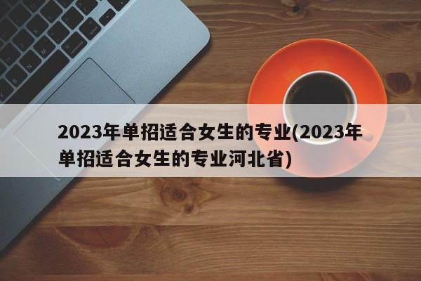 2023年单招适合女生的专业(2023年单招适合女生的专业河北省)
