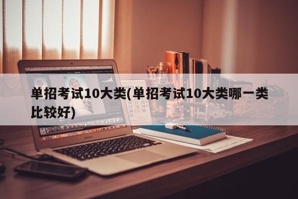单招考试10大类(单招考试10大类哪一类比较好)