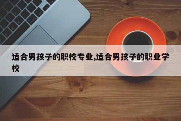适合男孩子的职校专业,适合男孩子的职业学校