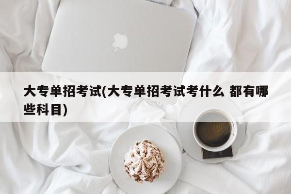大专单招考试(大专单招考试考什么 都有哪些科目)