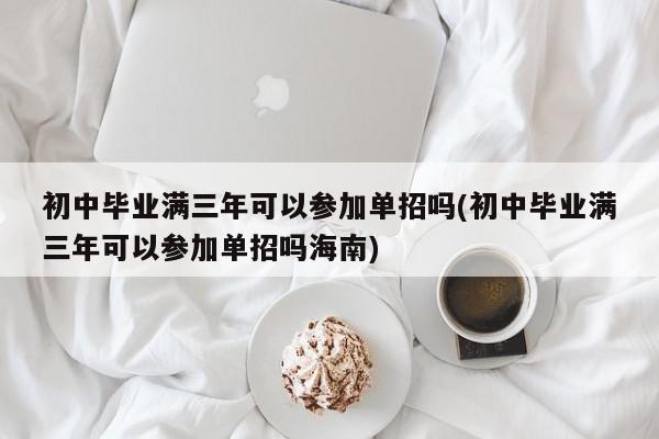 初中毕业满三年可以参加单招吗(初中毕业满三年可以参加单招吗海南)