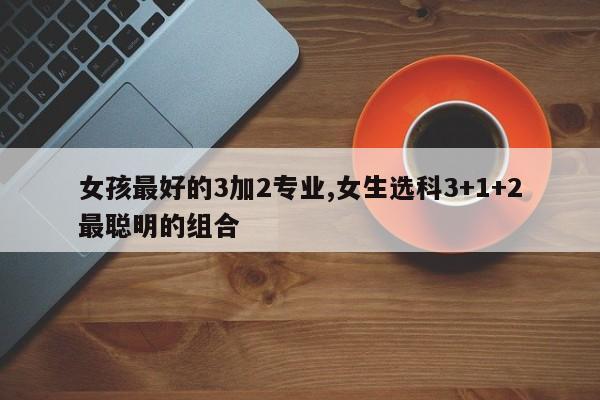 女孩最好的3加2专业,女生选科3+1+2最聪明的组合