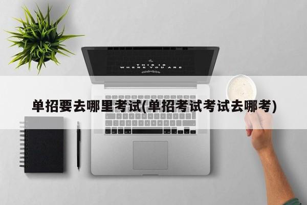 单招要去哪里考试(单招考试考试去哪考)