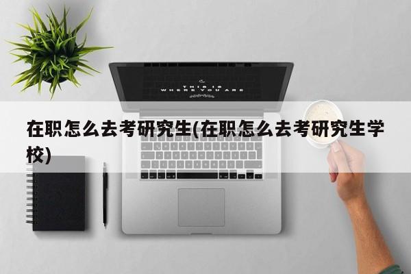 在职怎么去考研究生(在职怎么去考研究生学校)