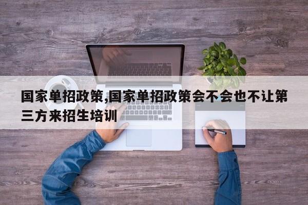 国家单招政策,国家单招政策会不会也不让第三方来招生培训