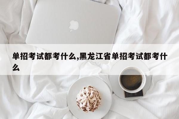 单招考试都考什么,黑龙江省单招考试都考什么