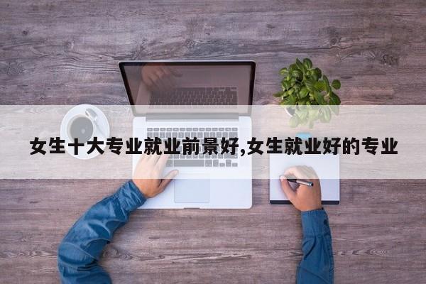 女生十大专业就业前景好,女生就业好的专业