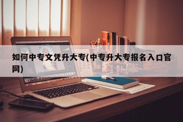 如何中专文凭升大专(中专升大专报名入口官网)