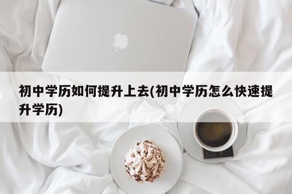 初中学历如何提升上去(初中学历怎么快速提升学历)