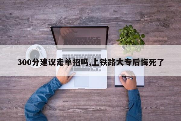 300分建议走单招吗,上铁路大专后悔死了