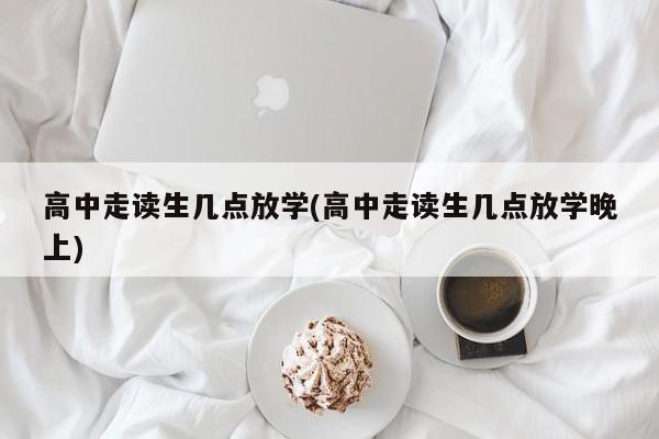 高中走读生几点放学(高中走读生几点放学晚上)