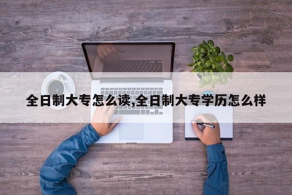 全日制大专怎么读,全日制大专学历怎么样