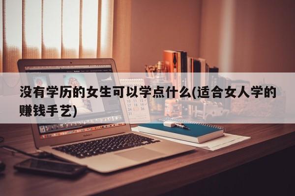 没有学历的女生可以学点什么(适合女人学的赚钱手艺)