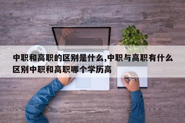 中职和高职的区别是什么,中职与高职有什么区别中职和高职哪个学历高