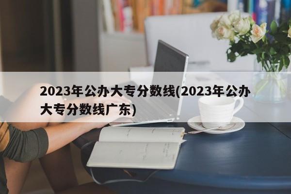 2023年公办大专分数线(2023年公办大专分数线广东)