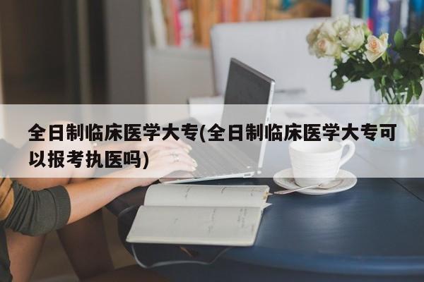 全日制临床医学大专(全日制临床医学大专可以报考执医吗)