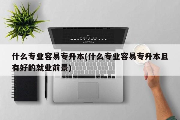 什么专业容易专升本(什么专业容易专升本且有好的就业前景)