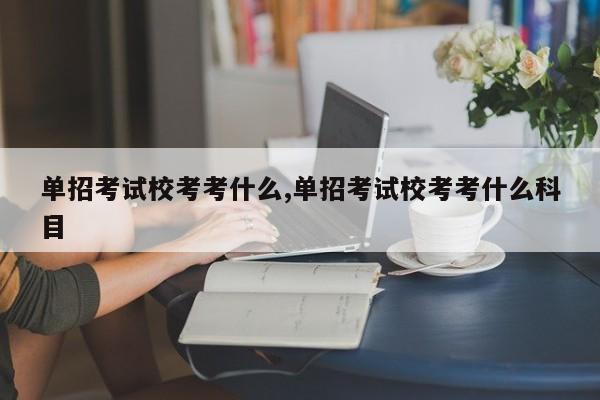 单招考试校考考什么,单招考试校考考什么科目