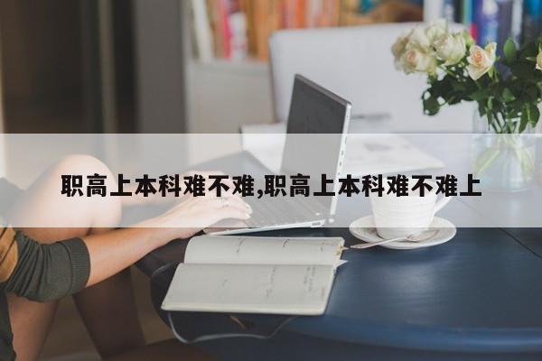 职高上本科难不难,职高上本科难不难上