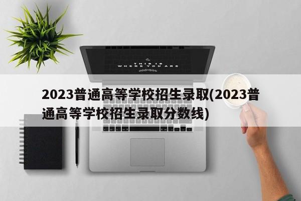 2023普通高等学校招生录取(2023普通高等学校招生录取分数线)