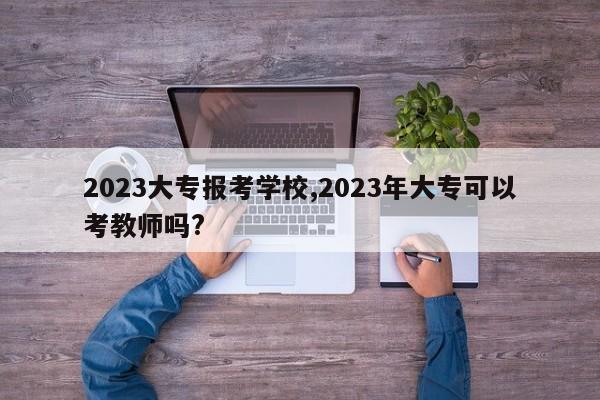 2023大专报考学校,2023年大专可以考教师吗?