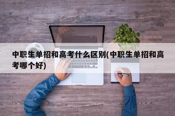 中职生单招和高考什么区别(中职生单招和高考哪个好)