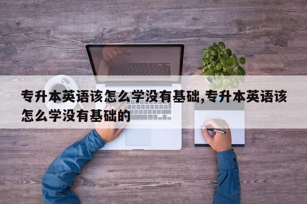 专升本英语该怎么学没有基础,专升本英语该怎么学没有基础的
