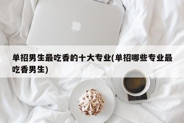 单招男生最吃香的十大专业(单招哪些专业最吃香男生)