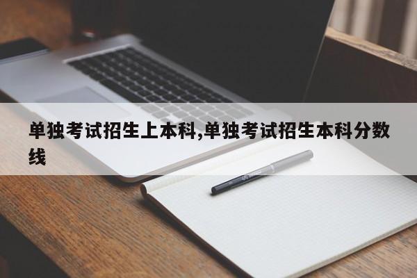 单独考试招生上本科,单独考试招生本科分数线