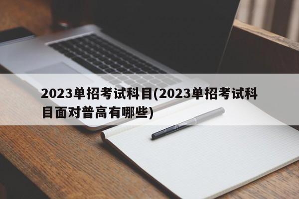 2023单招考试科目(2023单招考试科目面对普高有哪些)