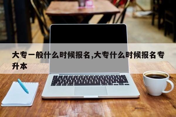 大专一般什么时候报名,大专什么时候报名专升本