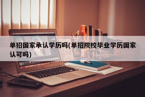 单招国家承认学历吗(单招院校毕业学历国家认可吗)