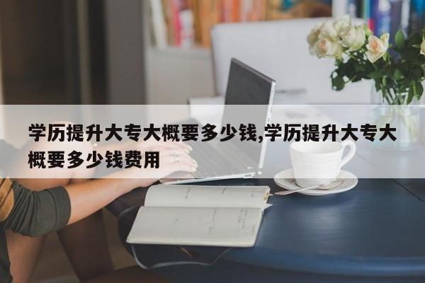学历提升大专大概要多少钱,学历提升大专大概要多少钱费用