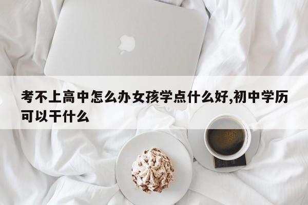 考不上高中怎么办女孩学点什么好,初中学历可以干什么