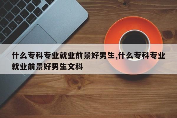 什么专科专业就业前景好男生,什么专科专业就业前景好男生文科