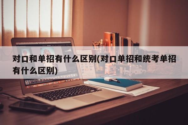 对口和单招有什么区别(对口单招和统考单招有什么区别)