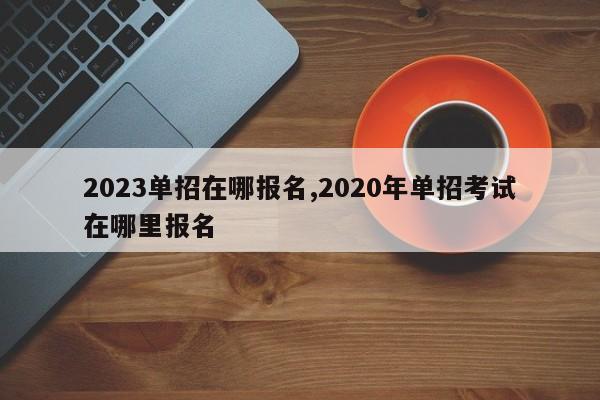 2023单招在哪报名,2020年单招考试在哪里报名