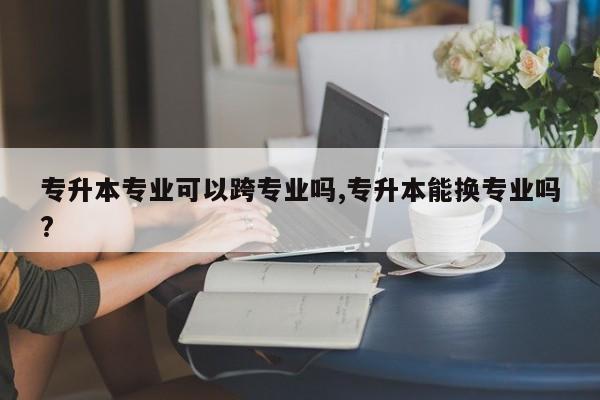 专升本专业可以跨专业吗,专升本能换专业吗?