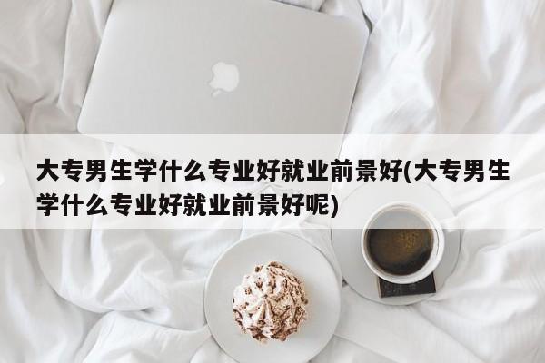 大专男生学什么专业好就业前景好(大专男生学什么专业好就业前景好呢)