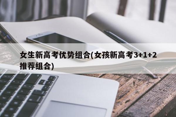 女生新高考优势组合(女孩新高考3+1+2推荐组合)