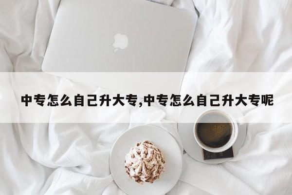中专怎么自己升大专,中专怎么自己升大专呢