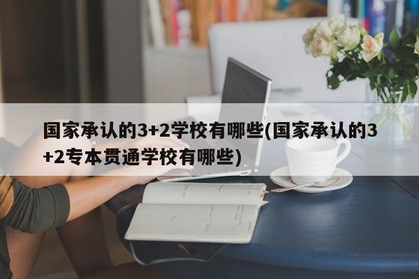 国家承认的3+2学校有哪些(国家承认的3+2专本贯通学校有哪些)
