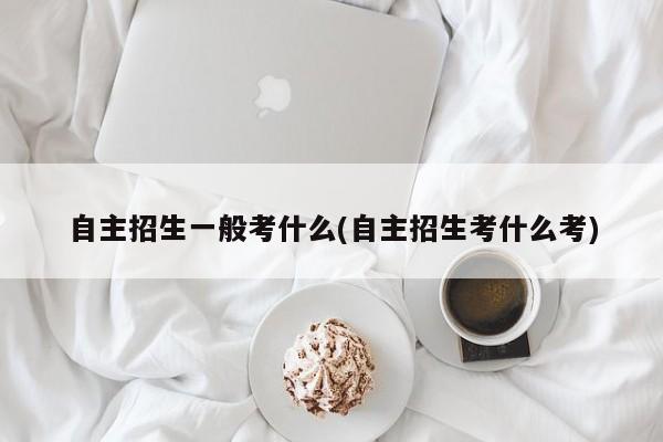 自主招生一般考什么(自主招生考什么考) 第1张