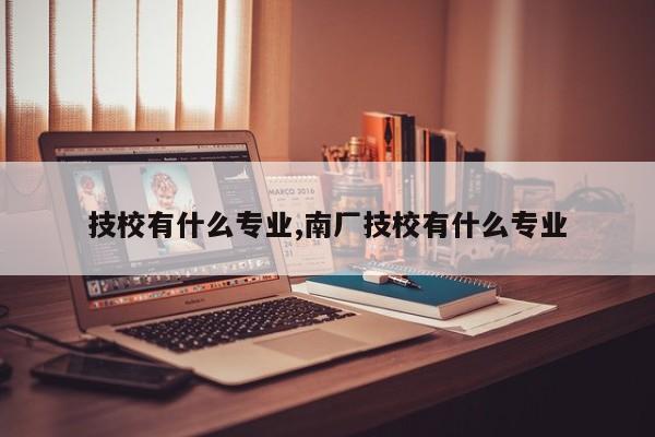 技校有什么专业,南厂技校有什么专业