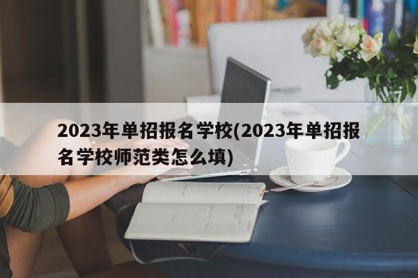2023年单招报名学校(2023年单招报名学校师范类怎么填)