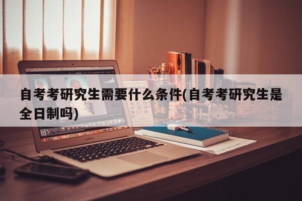 自考考研究生需要什么条件(自考考研究生是全日制吗)
